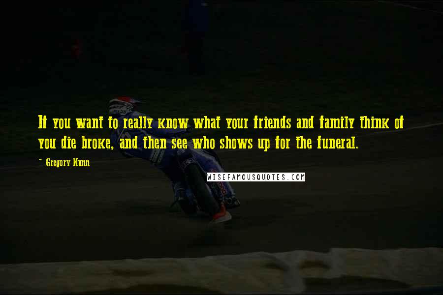 Gregory Nunn Quotes: If you want to really know what your friends and family think of you die broke, and then see who shows up for the funeral.