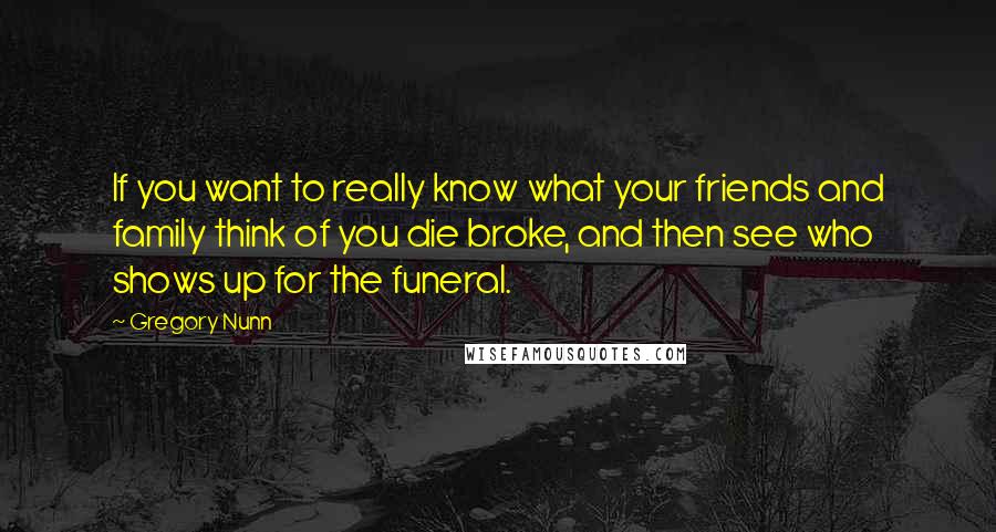 Gregory Nunn Quotes: If you want to really know what your friends and family think of you die broke, and then see who shows up for the funeral.