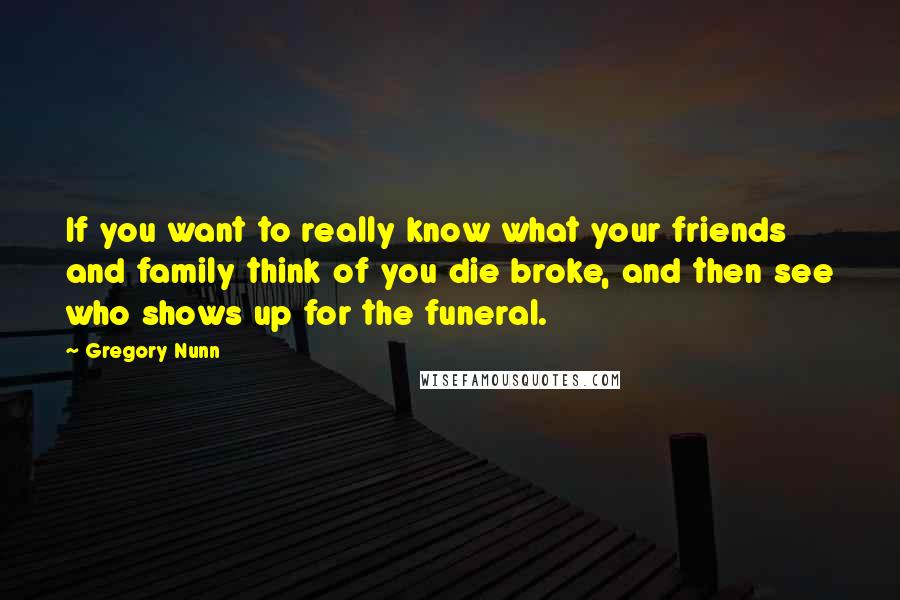 Gregory Nunn Quotes: If you want to really know what your friends and family think of you die broke, and then see who shows up for the funeral.