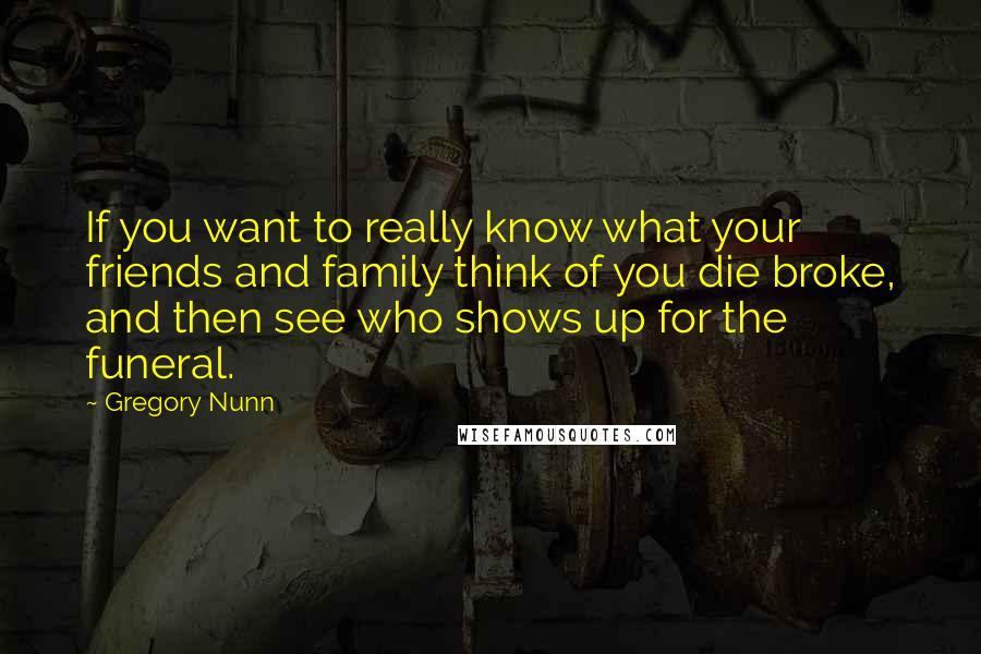 Gregory Nunn Quotes: If you want to really know what your friends and family think of you die broke, and then see who shows up for the funeral.