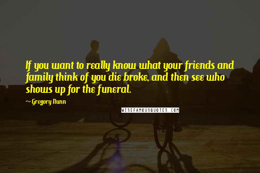 Gregory Nunn Quotes: If you want to really know what your friends and family think of you die broke, and then see who shows up for the funeral.