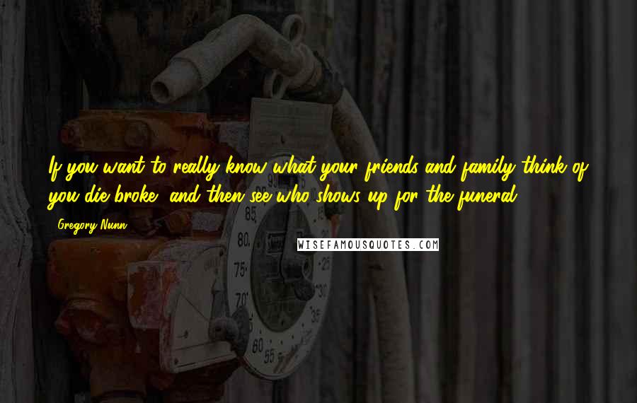 Gregory Nunn Quotes: If you want to really know what your friends and family think of you die broke, and then see who shows up for the funeral.