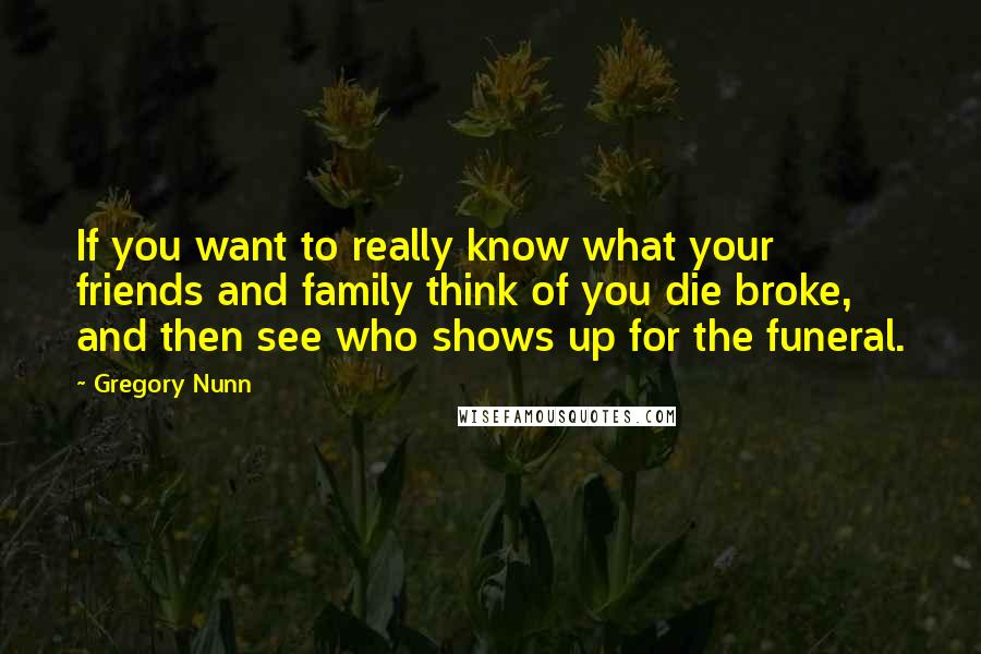 Gregory Nunn Quotes: If you want to really know what your friends and family think of you die broke, and then see who shows up for the funeral.