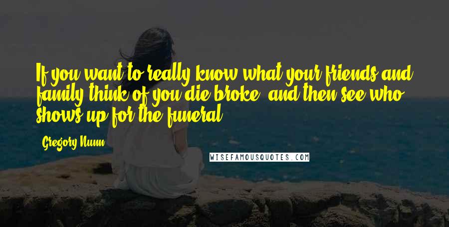 Gregory Nunn Quotes: If you want to really know what your friends and family think of you die broke, and then see who shows up for the funeral.