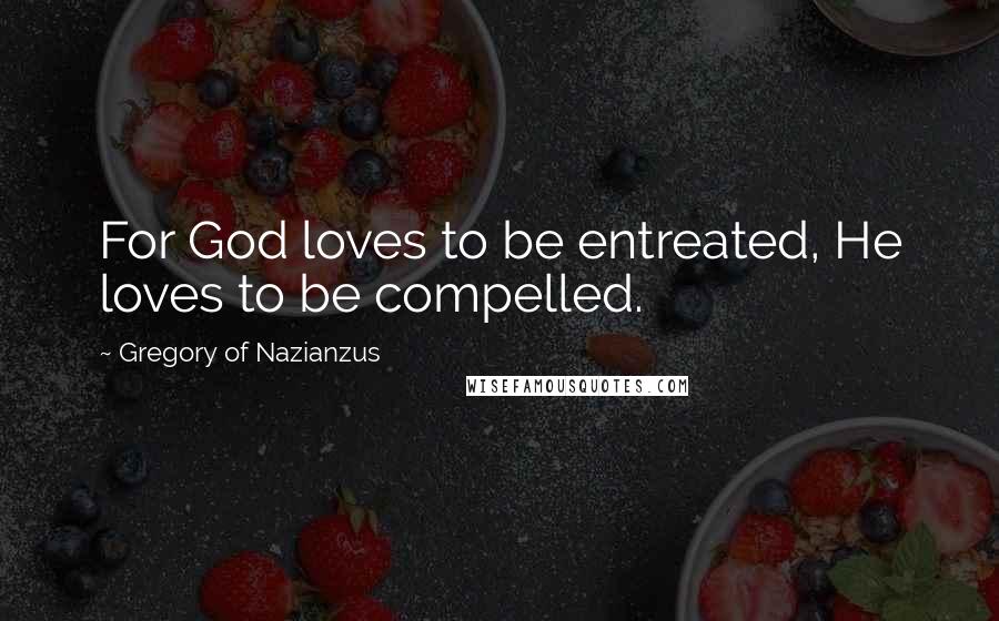 Gregory Of Nazianzus Quotes: For God loves to be entreated, He loves to be compelled.