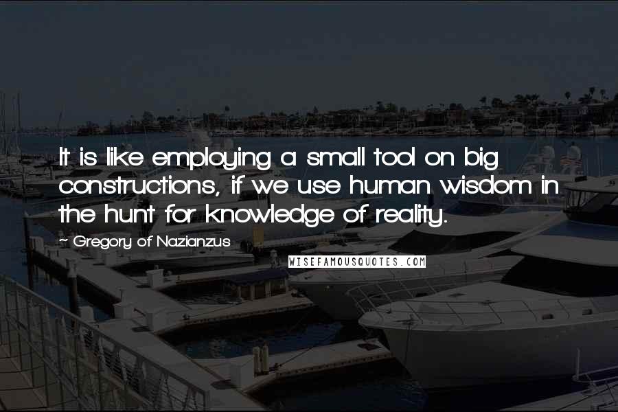 Gregory Of Nazianzus Quotes: It is like employing a small tool on big constructions, if we use human wisdom in the hunt for knowledge of reality.