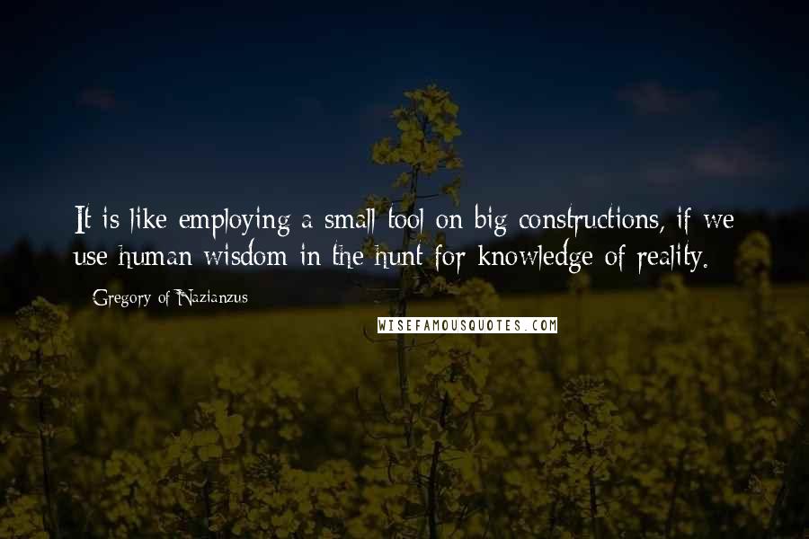 Gregory Of Nazianzus Quotes: It is like employing a small tool on big constructions, if we use human wisdom in the hunt for knowledge of reality.