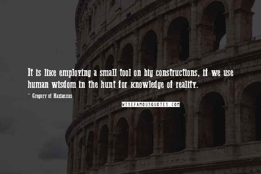 Gregory Of Nazianzus Quotes: It is like employing a small tool on big constructions, if we use human wisdom in the hunt for knowledge of reality.