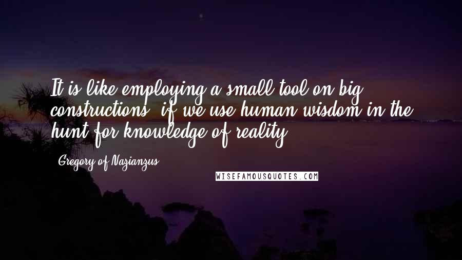 Gregory Of Nazianzus Quotes: It is like employing a small tool on big constructions, if we use human wisdom in the hunt for knowledge of reality.