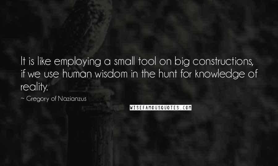 Gregory Of Nazianzus Quotes: It is like employing a small tool on big constructions, if we use human wisdom in the hunt for knowledge of reality.