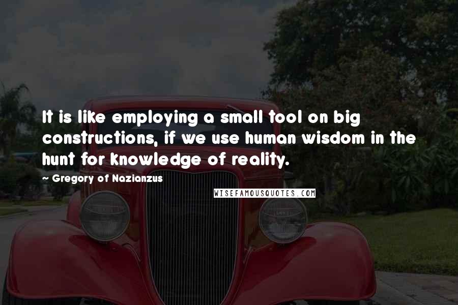 Gregory Of Nazianzus Quotes: It is like employing a small tool on big constructions, if we use human wisdom in the hunt for knowledge of reality.