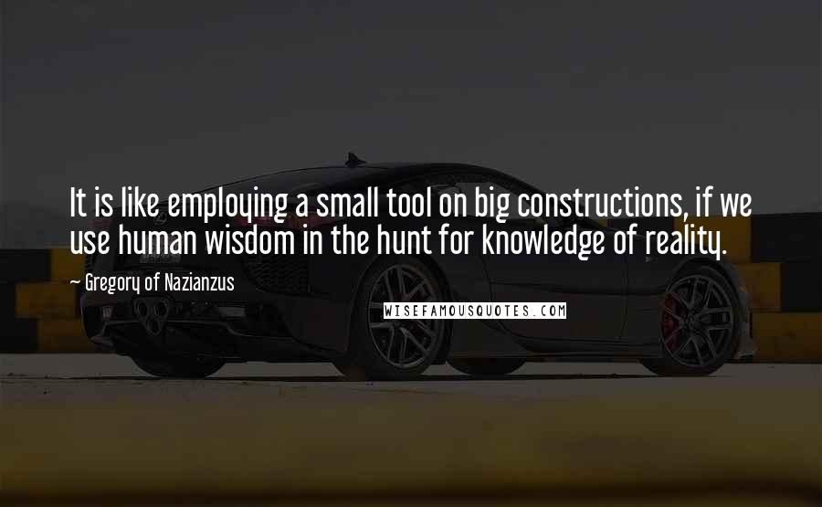 Gregory Of Nazianzus Quotes: It is like employing a small tool on big constructions, if we use human wisdom in the hunt for knowledge of reality.