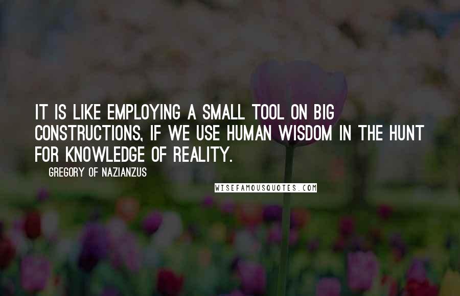 Gregory Of Nazianzus Quotes: It is like employing a small tool on big constructions, if we use human wisdom in the hunt for knowledge of reality.