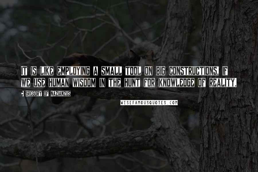 Gregory Of Nazianzus Quotes: It is like employing a small tool on big constructions, if we use human wisdom in the hunt for knowledge of reality.