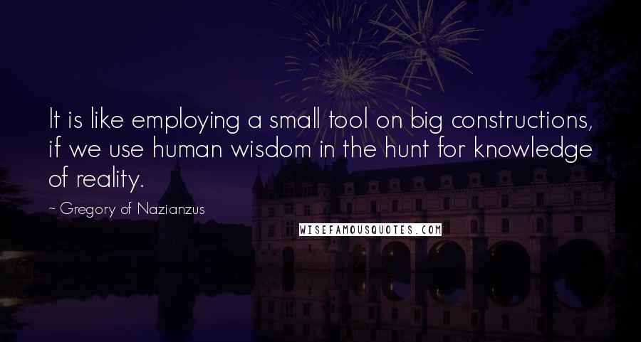 Gregory Of Nazianzus Quotes: It is like employing a small tool on big constructions, if we use human wisdom in the hunt for knowledge of reality.