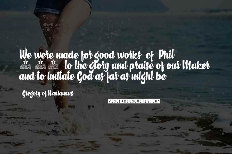 Gregory Of Nazianzus Quotes: We were made for good works (cf. Phil. 1:11) to the glory and praise of our Maker, and to imitate God as far as might be.