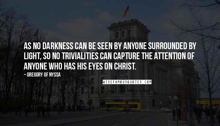 Gregory Of Nyssa Quotes: As no darkness can be seen by anyone surrounded by light, so no trivialities can capture the attention of anyone who has his eyes on Christ.