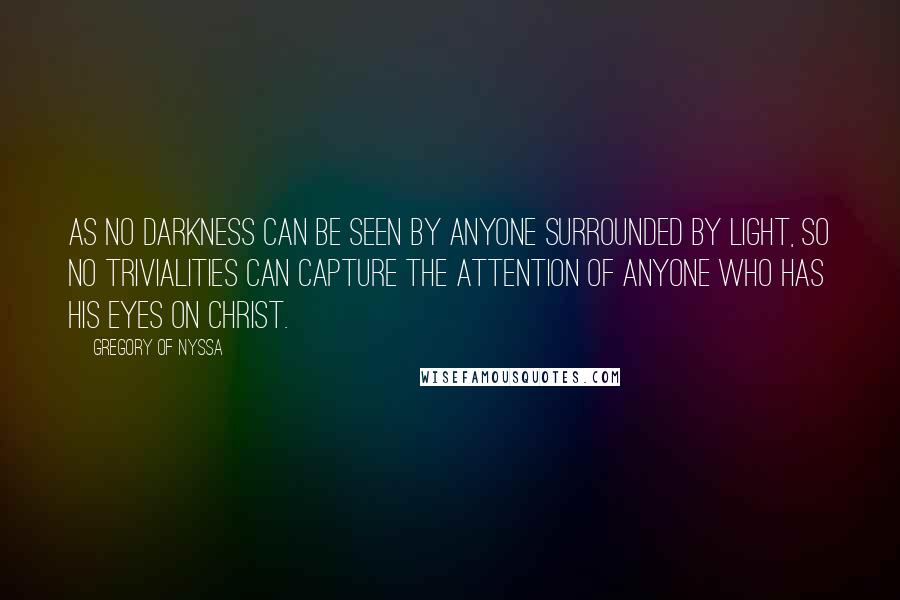 Gregory Of Nyssa Quotes: As no darkness can be seen by anyone surrounded by light, so no trivialities can capture the attention of anyone who has his eyes on Christ.