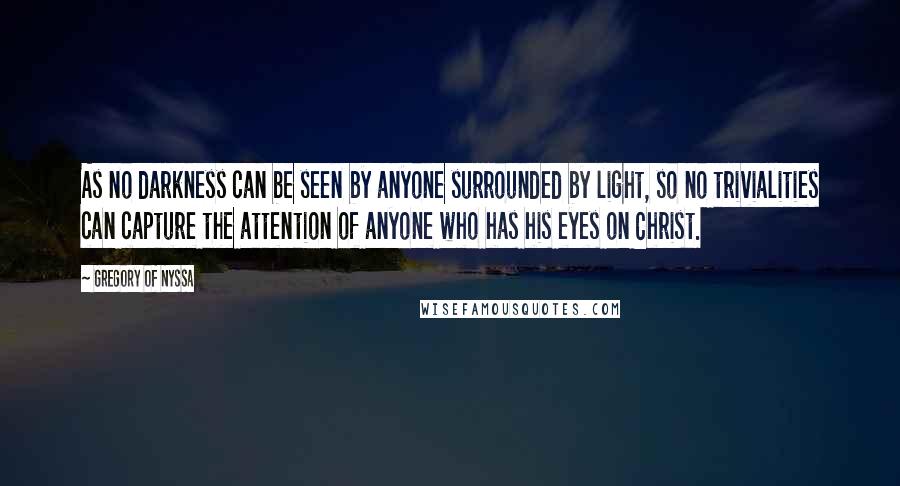 Gregory Of Nyssa Quotes: As no darkness can be seen by anyone surrounded by light, so no trivialities can capture the attention of anyone who has his eyes on Christ.