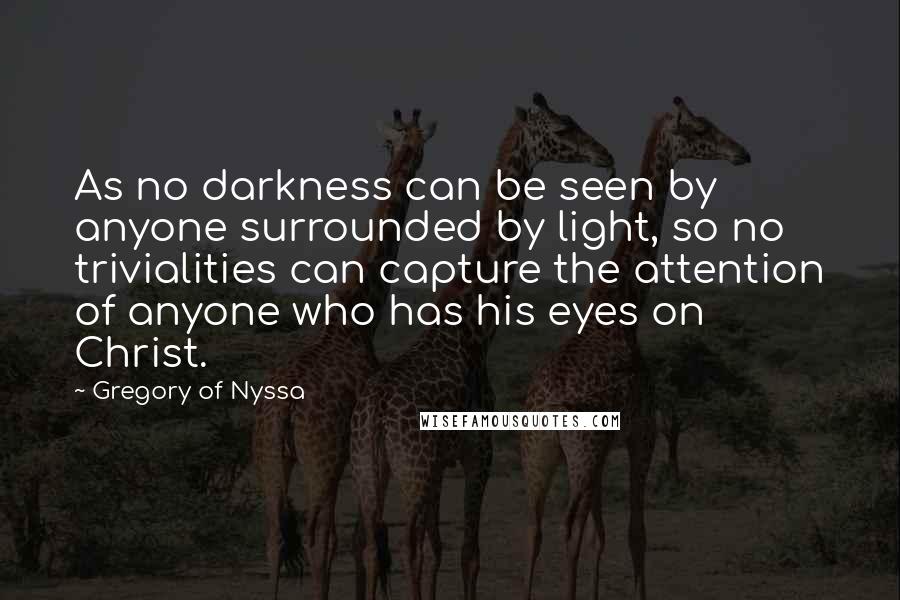 Gregory Of Nyssa Quotes: As no darkness can be seen by anyone surrounded by light, so no trivialities can capture the attention of anyone who has his eyes on Christ.