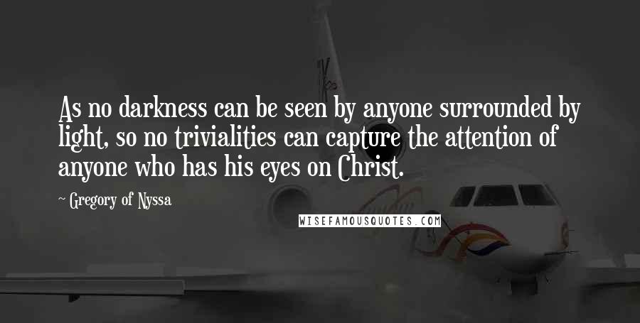 Gregory Of Nyssa Quotes: As no darkness can be seen by anyone surrounded by light, so no trivialities can capture the attention of anyone who has his eyes on Christ.