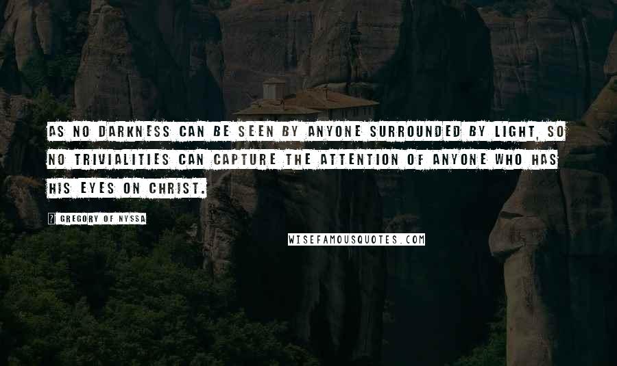 Gregory Of Nyssa Quotes: As no darkness can be seen by anyone surrounded by light, so no trivialities can capture the attention of anyone who has his eyes on Christ.