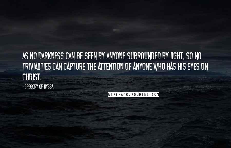 Gregory Of Nyssa Quotes: As no darkness can be seen by anyone surrounded by light, so no trivialities can capture the attention of anyone who has his eyes on Christ.