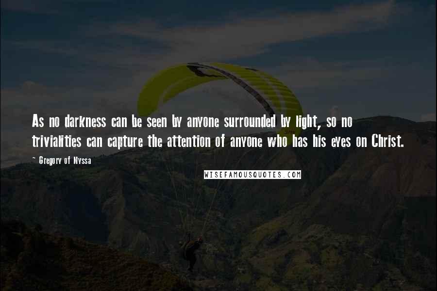 Gregory Of Nyssa Quotes: As no darkness can be seen by anyone surrounded by light, so no trivialities can capture the attention of anyone who has his eyes on Christ.