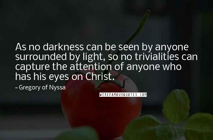 Gregory Of Nyssa Quotes: As no darkness can be seen by anyone surrounded by light, so no trivialities can capture the attention of anyone who has his eyes on Christ.