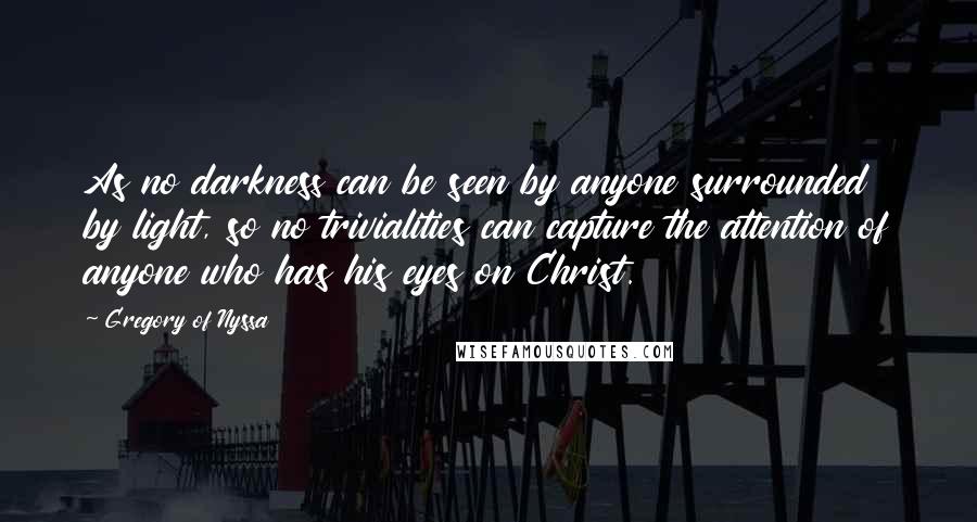 Gregory Of Nyssa Quotes: As no darkness can be seen by anyone surrounded by light, so no trivialities can capture the attention of anyone who has his eyes on Christ.