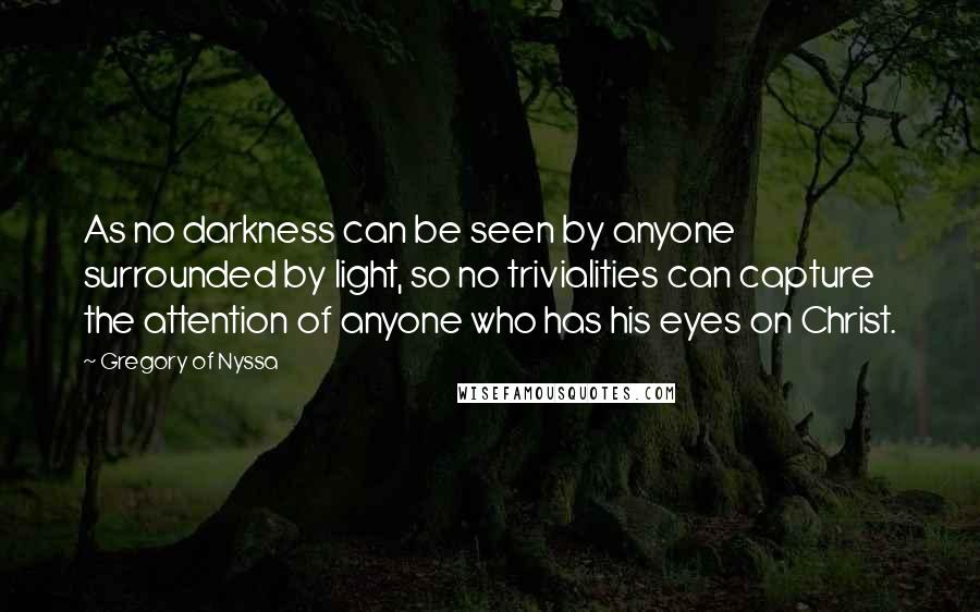 Gregory Of Nyssa Quotes: As no darkness can be seen by anyone surrounded by light, so no trivialities can capture the attention of anyone who has his eyes on Christ.