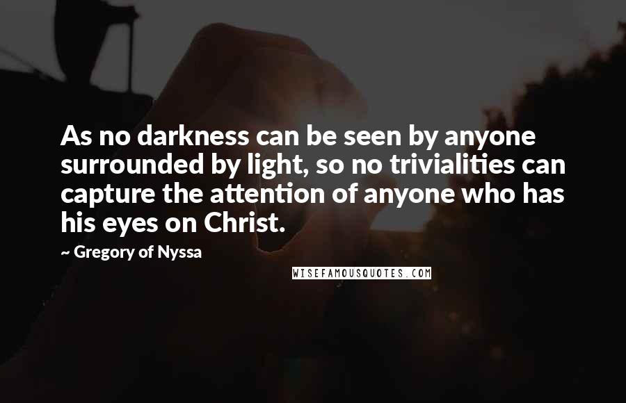 Gregory Of Nyssa Quotes: As no darkness can be seen by anyone surrounded by light, so no trivialities can capture the attention of anyone who has his eyes on Christ.