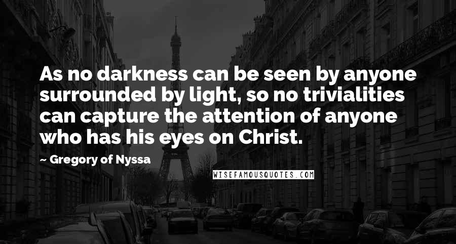 Gregory Of Nyssa Quotes: As no darkness can be seen by anyone surrounded by light, so no trivialities can capture the attention of anyone who has his eyes on Christ.