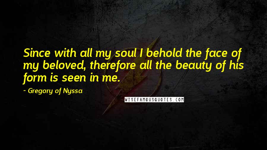 Gregory Of Nyssa Quotes: Since with all my soul I behold the face of my beloved, therefore all the beauty of his form is seen in me.