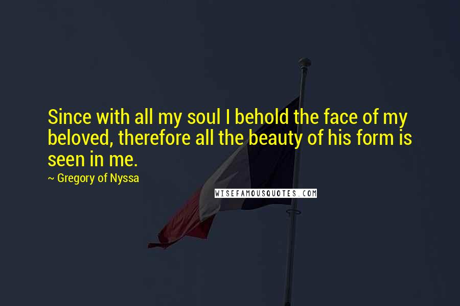 Gregory Of Nyssa Quotes: Since with all my soul I behold the face of my beloved, therefore all the beauty of his form is seen in me.