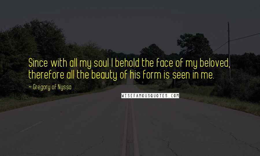 Gregory Of Nyssa Quotes: Since with all my soul I behold the face of my beloved, therefore all the beauty of his form is seen in me.