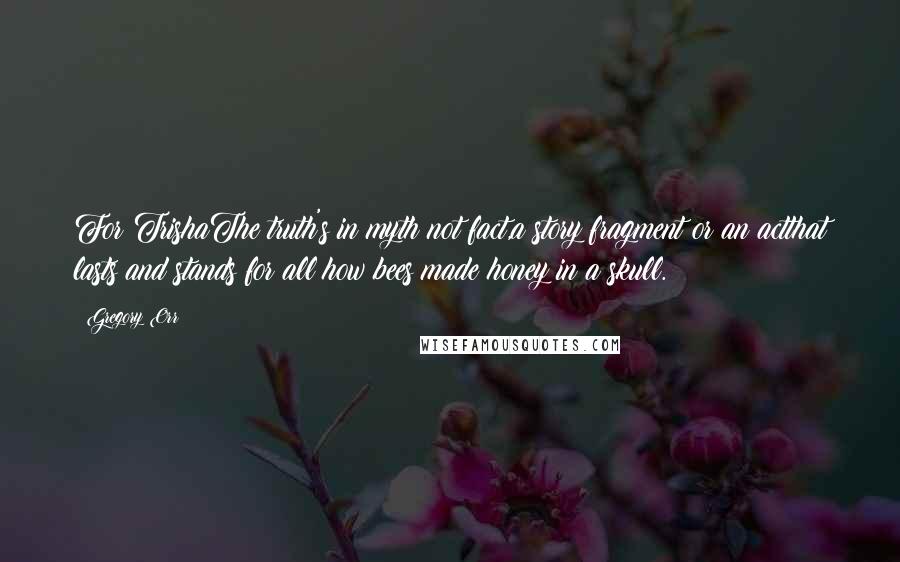 Gregory Orr Quotes: For TrishaThe truth's in myth not fact,a story fragment or an actthat lasts and stands for all:how bees made honey in a skull.