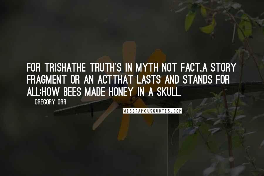 Gregory Orr Quotes: For TrishaThe truth's in myth not fact,a story fragment or an actthat lasts and stands for all:how bees made honey in a skull.