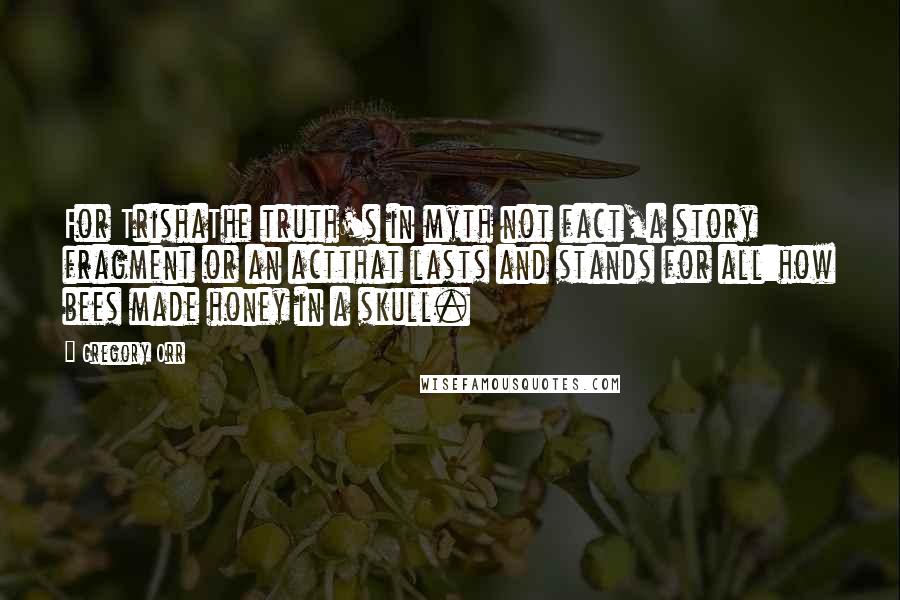 Gregory Orr Quotes: For TrishaThe truth's in myth not fact,a story fragment or an actthat lasts and stands for all:how bees made honey in a skull.