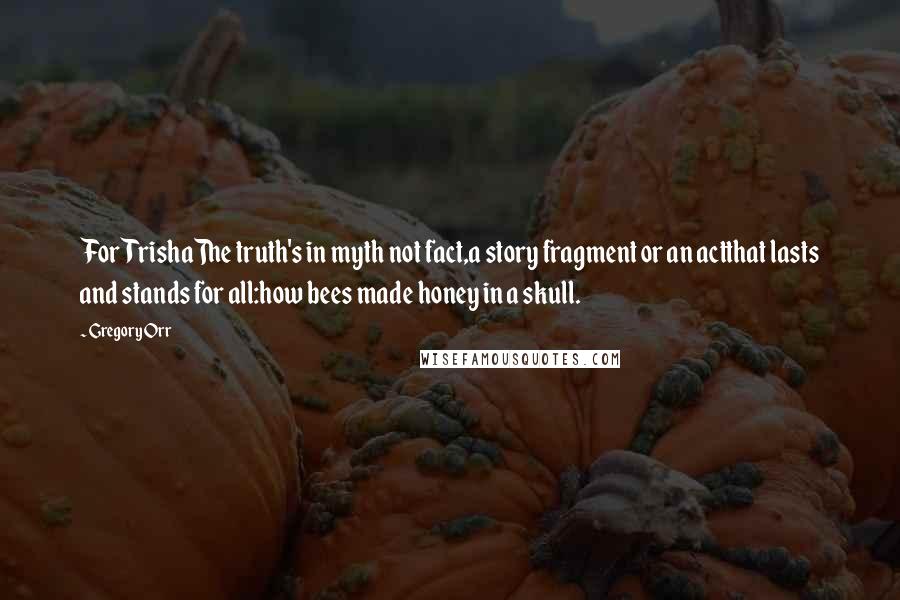 Gregory Orr Quotes: For TrishaThe truth's in myth not fact,a story fragment or an actthat lasts and stands for all:how bees made honey in a skull.