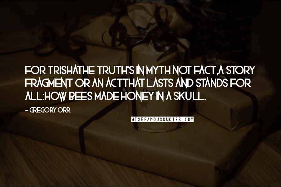 Gregory Orr Quotes: For TrishaThe truth's in myth not fact,a story fragment or an actthat lasts and stands for all:how bees made honey in a skull.