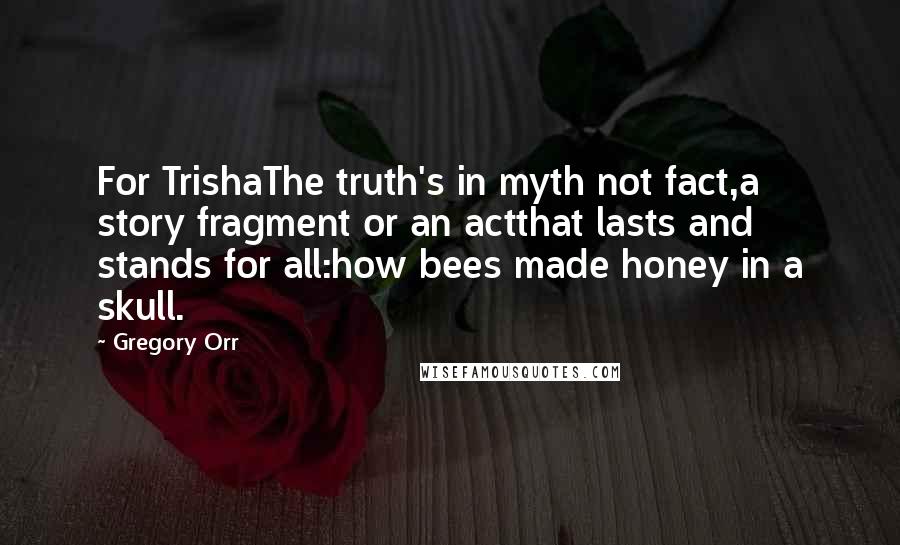 Gregory Orr Quotes: For TrishaThe truth's in myth not fact,a story fragment or an actthat lasts and stands for all:how bees made honey in a skull.