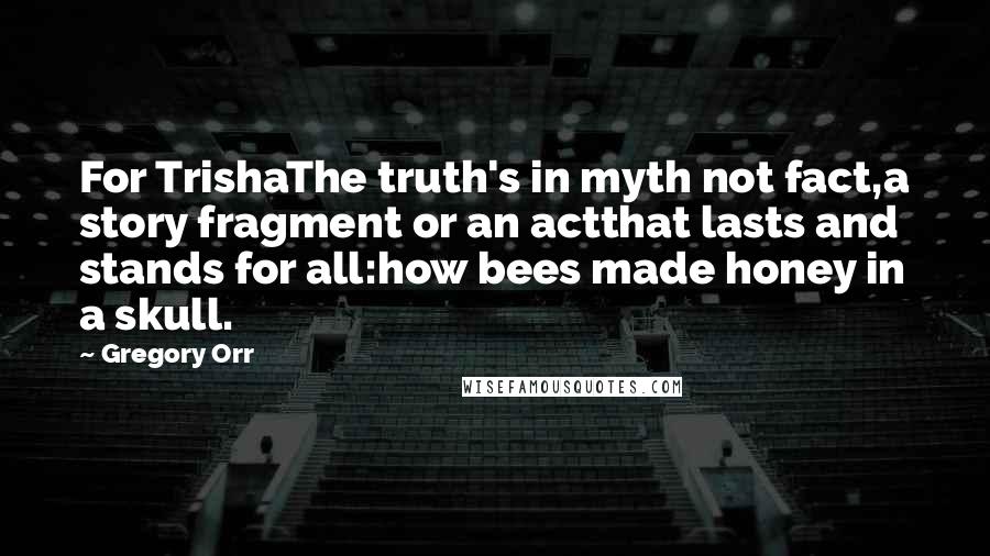 Gregory Orr Quotes: For TrishaThe truth's in myth not fact,a story fragment or an actthat lasts and stands for all:how bees made honey in a skull.