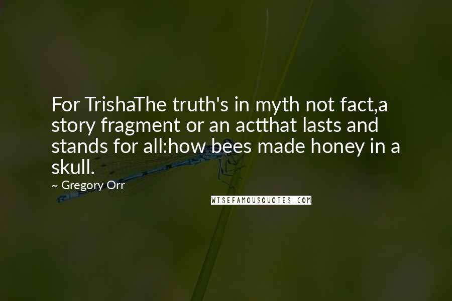 Gregory Orr Quotes: For TrishaThe truth's in myth not fact,a story fragment or an actthat lasts and stands for all:how bees made honey in a skull.