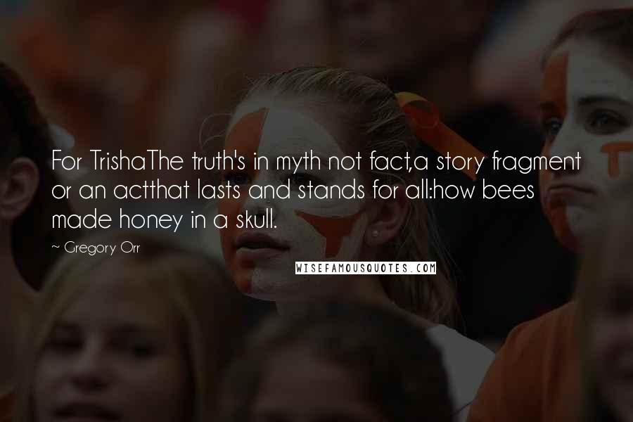 Gregory Orr Quotes: For TrishaThe truth's in myth not fact,a story fragment or an actthat lasts and stands for all:how bees made honey in a skull.