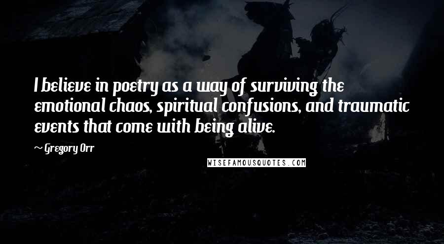 Gregory Orr Quotes: I believe in poetry as a way of surviving the emotional chaos, spiritual confusions, and traumatic events that come with being alive.