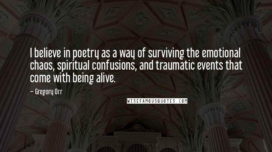 Gregory Orr Quotes: I believe in poetry as a way of surviving the emotional chaos, spiritual confusions, and traumatic events that come with being alive.