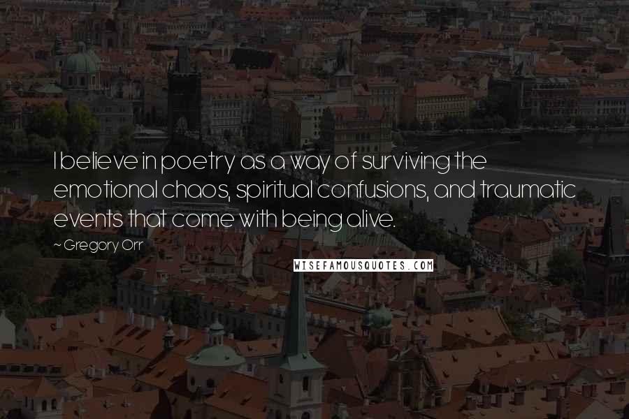 Gregory Orr Quotes: I believe in poetry as a way of surviving the emotional chaos, spiritual confusions, and traumatic events that come with being alive.