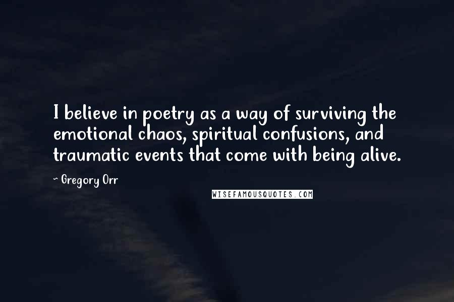 Gregory Orr Quotes: I believe in poetry as a way of surviving the emotional chaos, spiritual confusions, and traumatic events that come with being alive.