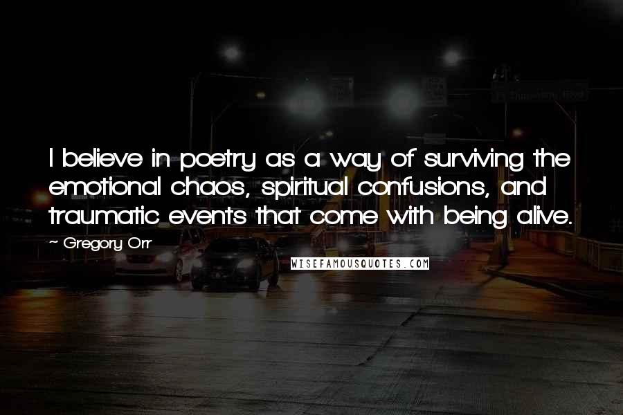 Gregory Orr Quotes: I believe in poetry as a way of surviving the emotional chaos, spiritual confusions, and traumatic events that come with being alive.